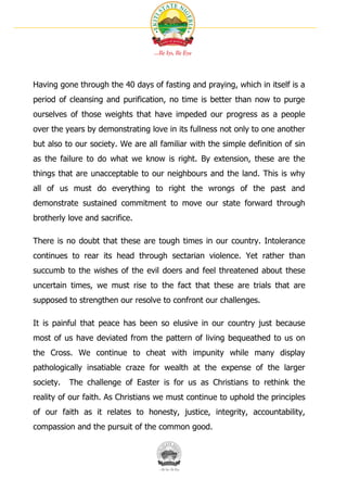 Having gone through the 40 days of fasting and praying, which in itself is a
period of cleansing and purification, no time is better than now to purge
ourselves of those weights that have impeded our progress as a people
over the years by demonstrating love in its fullness not only to one another
but also to our society. We are all familiar with the simple definition of sin
as the failure to do what we know is right. By extension, these are the
things that are unacceptable to our neighbours and the land. This is why
all of us must do everything to right the wrongs of the past and
demonstrate sustained commitment to move our state forward through
brotherly love and sacrifice.

There is no doubt that these are tough times in our country. Intolerance
continues to rear its head through sectarian violence. Yet rather than
succumb to the wishes of the evil doers and feel threatened about these
uncertain times, we must rise to the fact that these are trials that are
supposed to strengthen our resolve to confront our challenges.

It is painful that peace has been so elusive in our country just because
most of us have deviated from the pattern of living bequeathed to us on
the Cross. We continue to cheat with impunity while many display
pathologically insatiable craze for wealth at the expense of the larger
society.   The challenge of Easter is for us as Christians to rethink the
reality of our faith. As Christians we must continue to uphold the principles
of our faith as it relates to honesty, justice, integrity, accountability,
compassion and the pursuit of the common good.
 