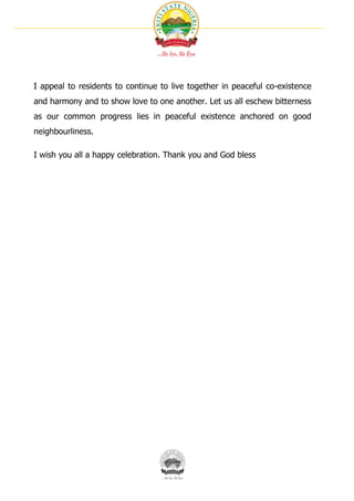 I appeal to residents to continue to live together in peaceful co-existence
and harmony and to show love to one another. Let us all eschew bitterness
as our common progress lies in peaceful existence anchored on good
neighbourliness.

I wish you all a happy celebration. Thank you and God bless
 