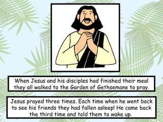 When Jesus and his disciples had finished their meal
 they all walked to the Garden of Gethsemane to pray.

Jesus prayed three times. Each time when he went back
to see his friends they had fallen asleep! He came back
       the third time and told them to wake up.
 