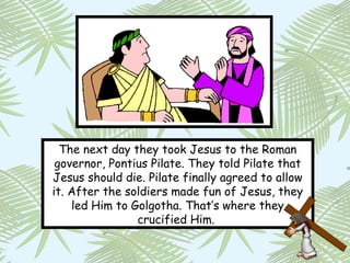 The next day they took Jesus to the Roman
 governor, Pontius Pilate. They told Pilate that
Jesus should die. Pilate finally agreed to allow
it. After the soldiers made fun of Jesus, they
    led Him to Golgotha. That’s where they
                crucified Him.
 