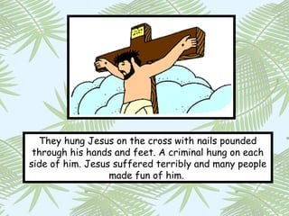 They hung Jesus on the cross with nails pounded
 through his hands and feet. A criminal hung on each
side of him. Jesus suffered terribly and many people
                  made fun of him.
 