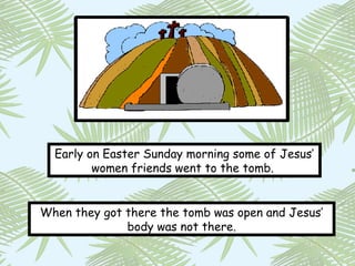 Early on Easter Sunday morning some of Jesus’
         women friends went to the tomb.


When they got there the tomb was open and Jesus’
              body was not there.
 
