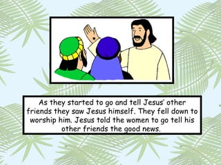 As they started to go and tell Jesus’ other
friends they saw Jesus himself. They fell down to
 worship him. Jesus told the women to go tell his
          other friends the good news.
 
