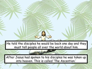 He told the disciples he would be back one day and they
     must tell people all over the world about him.


After Jesus had spoken to his disciples he was taken up
      into heaven. This is called ‘The Ascention.’
 