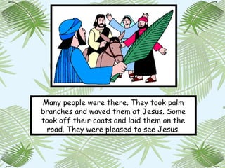 Many people were there. They took palm
branches and waved them at Jesus. Some
took off their coats and laid them on the
 road. They were pleased to see Jesus.
 