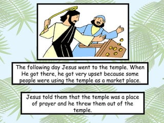 The following day Jesus went to the temple. When
  He got there, he got very upset because some
 people were using the temple as a market place.


   Jesus told them that the temple was a place
     of prayer and he threw them out of the
                     temple.
 