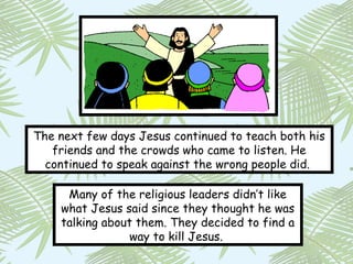 The next few days Jesus continued to teach both his
   friends and the crowds who came to listen. He
  continued to speak against the wrong people did.

     Many of the religious leaders didn’t like
    what Jesus said since they thought he was
    talking about them. They decided to find a
                 way to kill Jesus.
 