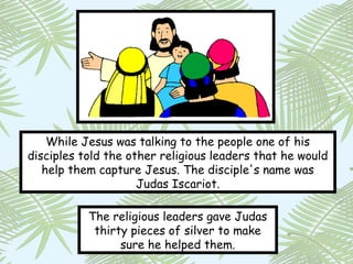 While Jesus was talking to the people one of his
disciples told the other religious leaders that he would
   help them capture Jesus. The disciple's name was
                     Judas Iscariot.

           The religious leaders gave Judas
            thirty pieces of silver to make
                 sure he helped them.
 