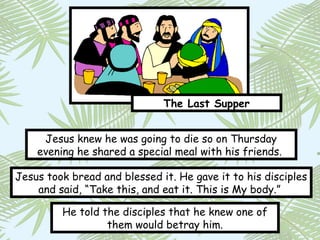 The Last Supper


     Jesus knew he was going to die so on Thursday
    evening he shared a special meal with his friends.

Jesus took bread and blessed it. He gave it to his disciples
    and said, “Take this, and eat it. This is My body.”

         He told the disciples that he knew one of
                  them would betray him.
 