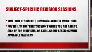 SUBJECT-SPECIFIC REVISION SESSIONS
•TIMETABLE DESIGNED TO COVER A MIXTURE OF EVERYTHING
•POSSIBILITY FOR “FREE” SESSIONS WHERE YOU ARE ABLE TO
SIGN UP FOR INDIVIDUAL OR SMALL GROUP SESSIONS WITH
AVAILABLE TEACHERS
 