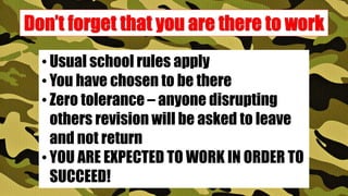 • Usual school rules apply
• You have chosen to be there
• Zero tolerance – anyone disrupting
others revision will be asked to leave
and not return
• YOU ARE EXPECTED TO WORK IN ORDER TO
SUCCEED!
 
