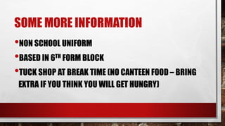 SOME MORE INFORMATION
•NON SCHOOL UNIFORM
•BASED IN 6TH FORM BLOCK
•TUCK SHOP AT BREAK TIME (NO CANTEEN FOOD – BRING
EXTRA IF YOU THINK YOU WILL GET HUNGRY)
 