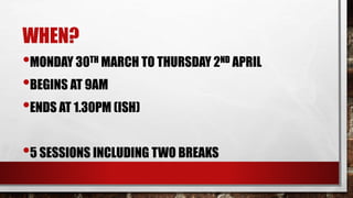 WHEN?
•MONDAY 30TH MARCH TO THURSDAY 2ND APRIL
•BEGINS AT 9AM
•ENDS AT 1.30PM (ISH)
•5 SESSIONS INCLUDING TWO BREAKS
 