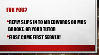 FOR YOU?
•REPLY SLIPS IN TO MR EDWARDS OR MRS
BROOKE, OR YOUR TUTOR
•FIRST COME FIRST SERVED!
 