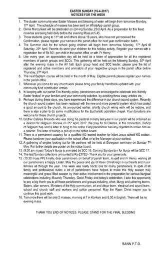 EASTER SUNDAY (16-4-2017)
NOTICES FOR THE WEEK
1. The cluster community wise Easter Masses and blessing of water will begin from tomorrow Monday,
17th April. The schedule of masses has been sent on WhatsApp parish group.
2. Divine Mercy feast will be celebrated on coming Sunday, 23rd April. As a preparation for this feast,
novenas are being held daily before the evening Mass at 5.45.
3. Those students going to 11th std and others above 16 years, who have not yet received the
Confirmation, please register your names in the parish office for next year confirmation batch.
4. The Summer club for the school going children will begin from tomorrow, Monday, 17th April till
Saturday, 29th April. Parents do send your children for this holiday activity. Register your names with a
registration fee of Rs 50/- per child in the parish office or with Fr Henry.
5. Like every year, an appreciation day will be held as a token of appreciation for all the registered
members of parish groups and SCCs. This gathering will be held on the following Sunday, 30th April
after the evening mass in the AV hall. Each group head and SCC leader, please give the list of
registered and active members and animators of your respective groups in the parish office before
Thursday, 27th April.
6. The next Baptism course will be held in the month of May. Eligible parents please register your names
in the parish office.
7. Whenever you come for any church work please bring your family handbook updated with your
community fund contribution entries.
8. In keeping with our parish Eco-friendly policy, parishioners are encouraged to celebrate eco-friendly
Easter festival in your families and your community activities by avoiding throw away articles etc.
9. Perhaps during these days, you have experienced the difference in our church sound system. Recently
the church sound system has been replaced with the new and more powerful system which has costed
a good amount to the church. As announced earlier, shortly church wiring work will be redone, and
there is also a plan to do some modifications for the Eucharistic adoration chapel. Your donations are
welcome for these church projects.
10. Brother Calistus Miranda who was doing his pastoral ministry last year in our parish will be ordained as
a deacon for Belgaum diocese on 25th April, 2017. We pray for Br.Calistus. In this connection, Bishop
of Belgaum has sent a letter to bring to his notice if any parishioner has any objection to ordain him as
a deacon. The letter of bishop is put up on the notice board.
11. There is a permanent vacancy for a qualified KG trained teacher for Infant Jesus school KG section.
Please handover your application in the school office or to the Manager at your earliest.
12. A gathering of singles looking out for life partners will be held at Goregaon seminary on Sunday 7th
May. For further details see poster on the notice board.
13. (9.30 am mass) Today’s liturgy is animated by SCC 16. Coming Sunday turn for liturgy will be SCC 17.
14. The last Sunday collections amounted to Rs-23782/- Thank you for your generosity.
15. (10.30 mass PP) Finally, dear parishioners on behalf of parish team, myself and Fr Henry wishing all
our parishioners a happy Easter. May the peace and joy of Risen Christ reign in our hearts and in our
families all through the year. This week was really hectic one for many parishioners. In spite of all
family and professional duties a lot of parishioners have helped to make this Holy season truly
meaningful and grace-filled season by their active involvement in the preparation for various liturgical
celebrations including Maundy Thursday, Good Friday and today’s celebration. I take this opportunity
to say a big thank you to all those parishioners and groups including choir, liturgy and ushering teams,
Sisters, altar servers, Ministers of the Holy communion, art and décor team, electrical and sound team,
school and church staff and workers and police personnel. May the Risen Christ inspire you to
continue this good work.
16. Tomorrowthere will be only 2 masses, morning at 7 in Konkani and 8.30 in English. There will be no
evening mass.
THANK YOU END OF NOTICES. PLEASE STAND FOR THE FINAL BLESSING
BANN P.T.O.
 