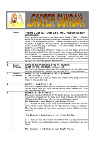 Comm.        THEME : JESUS : OUR LIFE AN D RESURRECTION
                  INTRODUCTION
                  Today we have gathered as one large parish family of God to celebrate
                  Easter for which we have been preparing for the whole of lent. Easter is the
                  centre of the whole year of worship. This feast has been called “ the feast of
                  all feasts ”. It does not last only one day the church prolongs it for seven
                  weeks, till the time day of Pentecost. This seven weeks period is called
                  Easter for us, Christians.
                  Easter is the celebration of Christ’s’ victory over sin and death. Christ died
                  with the hope in his Father, that he would raise him up, and his hope was
                  not misplaced. His resurrection is the blossoming of his hope. Since then
                  we too experience anxieties, fears, frustrations, misunderstandings, but
                  Christ’s resurrection gives us a hope and new life and lights up the situation
                  by ray of the luminously glorious Resurrection.
1.
2.   Comm. +      INTRO. TO THE 1STREADING & THE 1ST READING
     1st Reader   ( ACTS OF THE APOSTLES 10 : 34. 37 - 43 )
                  The Acts of the Apostles tells us that God raised Jesus from the dead on the
                  third day and made him manifest to us, who are God’s chosen witnesses..
3.   Comm. +      INTRO . TO THE 2nd READING & THE 2ND READING
     2ND Reader   : ( COLOSSIANS 3 : 1 - 4 )
                  St. Paul exhorts us to set our hearts and minds on the things which are
                  rooted in holiness and truth.

4.                GOSPEL : : ( JOHN 20 : 1 - 9 )
                  The gospel passage tells us that the empty tomb, and the state of the burial
                  clothes, made Peter and John, the disciples of Jesus believe that Christ
                  had risen from the dead.
5.                PRAYER OF THE FAITHFUL :
                  CEL :Dear sisters and brothers, on this Easter Sunday as we rejoice for the
                  resurrection of Jesus from the dead let us thank and praise God the Father
                  of Jesus and our Father and offer him our humble prayers saying :
                  Our Response : Lord, Listen to your People Praying
                  ( 1 ) Fathers, we bring to you today all the intentions, desires and anxieties
                  of the whole Church, especially of our Pope, bishops, priests and religious.
                  May they all irradiate the joy of the resurrection in the fulfilment of their
                  ministries.

                  Our Response : Lord, Listen to your People Praying .

                  ( 2 ) Lord, we pray for Christians all over the world. May they remain true to
                  the new life they received at baptism and live always with the life of the risen
                  Christ.

                  Our Response : Lord, Listen to your People Praying
 