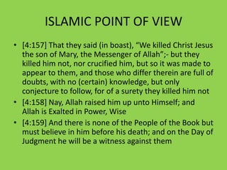 ISLAMIC POINT OF VIEW
• *4:157+ That they said (in boast), “We killed Christ Jesus
  the son of Mary, the Messenger of Allah”;- but they
  killed him not, nor crucified him, but so it was made to
  appear to them, and those who differ therein are full of
  doubts, with no (certain) knowledge, but only
  conjecture to follow, for of a surety they killed him not
• [4:158] Nay, Allah raised him up unto Himself; and
  Allah is Exalted in Power, Wise
• [4:159] And there is none of the People of the Book but
  must believe in him before his death; and on the Day of
  Judgment he will be a witness against them
 