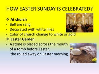 HOW EASTER SUNDAY IS CELEBRATED?
 At church
- Bell are rang
- Decorated with white lilies
- Color of church change to white or gold
 Easter Garden
- A stone is placed across the mouth
  of a tomb before Easter,
  the rolled away on Easter morning.
 