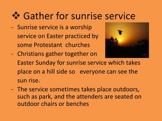 Gather for sunrise service
- Sunrise service is a worship
  service on Easter practiced by
  some Protestant churches
- Christians gather together on
  Easter Sunday for sunrise service which takes
  place on a hill side so everyone can see the
  sun rise.
- The service sometimes takes place outdoors,
  such as park, and the attenders are seated on
  outdoor chairs or benches
 