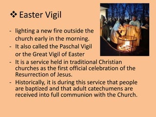  Easter Vigil
- lighting a new fire outside the
  church early in the morning.
- It also called the Paschal Vigil
  or the Great Vigil of Easter
- It is a service held in traditional Christian
  churches as the first official celebration of the
  Resurrection of Jesus.
- Historically, it is during this service that people
  are baptized and that adult catechumens are
  received into full communion with the Church.
 