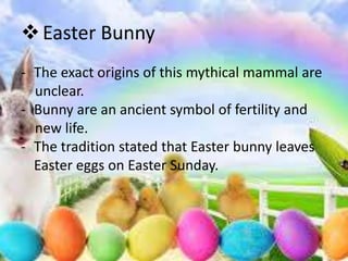  Easter Bunny
- The exact origins of this mythical mammal are
  unclear.
- Bunny are an ancient symbol of fertility and
  new life.
- The tradition stated that Easter bunny leaves
  Easter eggs on Easter Sunday.
 