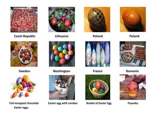 Czech Republic             Lithuania                 Poland             Poland




       Sweden               Washington                  France            Romania




Foil-wrapped chocolate   Easter egg with candies   Basket of Easter Egg   Pysanky
    Easter eggs.
 
