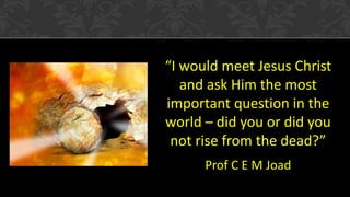 “I would meet Jesus Christ
and ask Him the most
important question in the
world – did you or did you
not rise from the dead?”
Prof C E M Joad
 