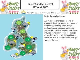Easter Sunday Forecast 12 th  April 2009 Easter Sunday Summary: Again, a quite changeable theme is expected. Some early rain may clear the East during the Early hours though perhaps leaving a dry day for Central and Eastern areas afterwards. The West may see some sunny spells too though a risk of showers. It will feel cool in the North but mild in the south and perhaps warm in the sun. 13 12 11 12 11 9 7 