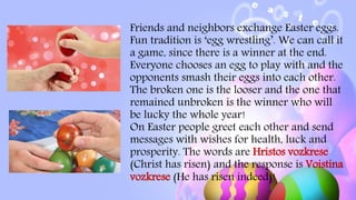 Friends and neighbors exchange Easter eggs.
Fun tradition is ‘egg wrestling’. We can call it
a game, since there is a winner at the end.
Everyone chooses an egg to play with and the
opponents smash their eggs into each other.
The broken one is the looser and the one that
remained unbroken is the winner who will
be lucky the whole year!
On Easter people greet each other and send
messages with wishes for health, luck and
prosperity. The words are Hristos vozkrese
(Christ has risen) and the response is Voistina
vozkrese (He has risen indeed)!
 