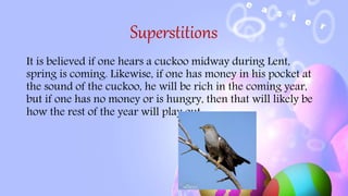Superstitions
It is believed if one hears a cuckoo midway during Lent,
spring is coming. Likewise, if one has money in his pocket at
the sound of the cuckoo, he will be rich in the coming year,
but if one has no money or is hungry, then that will likely be
how the rest of the year will play out.
 