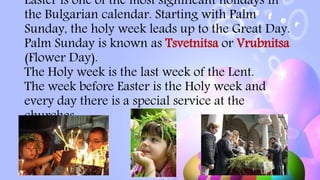 Easter is one of the most significant holidays in
the Bulgarian calendar. Starting with Palm
Sunday, the holy week leads up to the Great Day.
Palm Sunday is known as Tsvetnitsa or Vrubnitsa
(Flower Day).
The Holy week is the last week of the Lent.
The week before Easter is the Holy week and
every day there is a special service at the
churches.
 