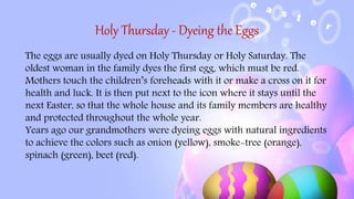 Holy Thursday - Dyeing the Eggs
The eggs are usually dyed on Holy Thursday or Holy Saturday. The
oldest woman in the family dyes the first egg, which must be red.
Mothers touch the children’s foreheads with it or make a cross on it for
health and luck. It is then put next to the icon where it stays until the
next Easter, so that the whole house and its family members are healthy
and protected throughout the whole year.
Years ago our grandmothers were dyeing eggs with natural ingredients
to achieve the colors such as onion (yellow), smoke-tree (orange),
spinach (green), beet (red).
 