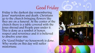 Good Friday
Friday is the darkest day remembering
Jesus’ martyrdom and death. Christians
go to the church bringing flowers like
they are on a funeral. At the center of the
church there is a table covered with the
Jesus shroud and People pass under it.
This is done as a symbol of honor,
respect and reverence and it is believed
to absolve your sins.
On "Good Friday“ no housework is done.
Who works on this day will suffer
misfortune.
 