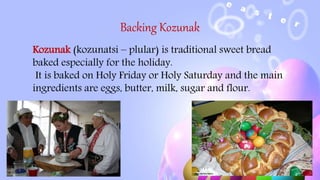 Backing Kozunak
Kozunak (kozunatsi – plular) is traditional sweet bread
baked especially for the holiday.
It is baked on Holy Friday or Holy Saturday and the main
ingredients are eggs, butter, milk, sugar and flour.
 