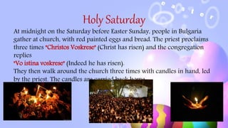 Holy Saturday
At midnight on the Saturday before Easter Sunday, people in Bulgaria
gather at church, with red painted eggs and bread. The priest proclaims
three times "Christos Voskrese" (Christ has risen) and the congregation
replies
"Vo istina voskrese" (Indeed he has risen).
They then walk around the church three times with candles in hand, led
by the priest. The candles are carried back home.
 
