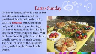 Easter Sunday
On Easter Sunday, after 46 days of fast
and abstinence, a feast of all the
prohibited food is laid on the table,
with the kozunak, symbolizing the
body of Christ, taking center stage.
On Easter Sunday, there is typically a
large family gathering and feast, with
lamb - representing the Paschal Lamb,
usually served as the main course.
The ritual of tapping the eggs takes
place just before the Easter lunch
begins.
 
