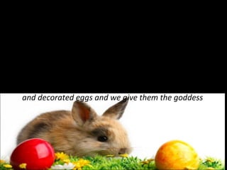 Easter Bunny…
Rabbit symbol comes from the goddess Eastre
time. Legend says that Eastre found a wounded bird
in a winter field and to save her from death, the
goddess transformed her into a doe, this while
retaining the ability to lay eggs. To please, doe made ​
and decorated eggs and we give them the goddess

 