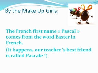 By the Make Up Girls:
The French first name « Pascal »
comes from the word Easter in
French.
(It happens, our teacher ‘s best friend
is called Pascale !)