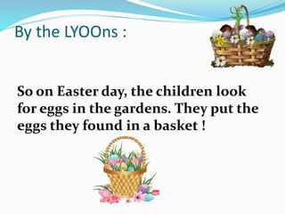 By the LYOOns :
So on Easter day, the children look
for eggs in the gardens. They put the
eggs they found in a basket !