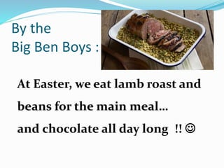 By the
Big Ben Boys :
At Easter, we eat lamb roast and
beans for the main meal…
and chocolate all day long !! 