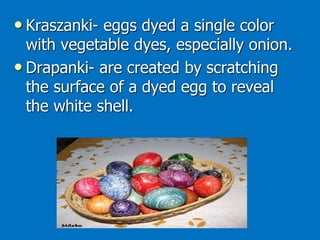 • Kraszanki- eggs dyed a single color
with vegetable dyes, especially onion.
• Drapanki- are created by scratching
the surface of a dyed egg to reveal
the white shell.
 