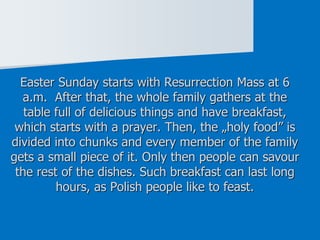 Easter Sunday starts with Resurrection Mass at 6
a.m. After that, the whole family gathers at the
table full of delicious things and have breakfast,
which starts with a prayer. Then, the „holy food” is
divided into chunks and every member of the family
gets a small piece of it. Only then people can savour
the rest of the dishes. Such breakfast can last long
hours, as Polish people like to feast.
 