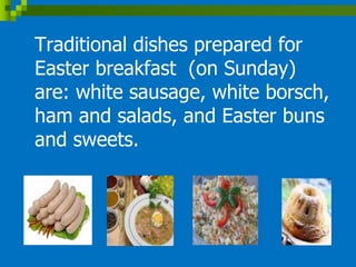 Traditional dishes prepared for
Easter breakfast (on Sunday)
are: white sausage, white borsch,
ham and salads, and Easter buns
and sweets.
 