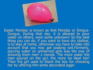 Easter Monday is known as Wet Monday or Śmigus-
Dyngus. During that day, it is allowed to pour
water on others, even some unknown! So the best
thing you can do, if you want to have dry clothes,
is to stay at home, otherwise you have to take into
account that you may get soaking wet.Formerly,
pouring water on unmarried girls was the way of
showing them men`s inerest. The more water the
man poured on the girl, the more he liked her!
Then the girl used to thank the boy for choosing
her by offering him some decorated eggs!
 