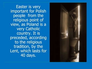 Easter is very
important for Polish
people from the
religious point of
view, as Poland is a
very Catholic
country. It is
preceded, according
to the religious
tradition, by the
Lent, which lasts for
40 days.
 
