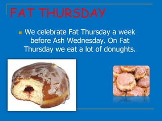 FAT THURSDAY
 We celebrate Fat Thursday a week
before Ash Wednesday. On Fat
Thursday we eat a lot of donughts.
 