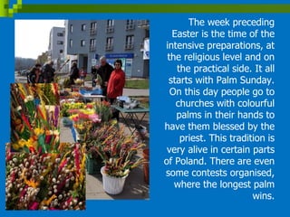 The week preceding
Easter is the time of the
intensive preparations, at
the religious level and on
the practical side. It all
starts with Palm Sunday.
On this day people go to
churches with colourful
palms in their hands to
have them blessed by the
priest. This tradition is
very alive in certain parts
of Poland. There are even
some contests organised,
where the longest palm
wins.
 