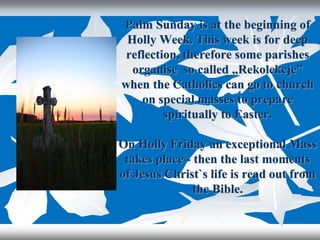 Palm Sunday is at the beginning of
Holly Week. This week is for deep
reflection, therefore some parishes
organise so called „Rekolekcje”
when the Catholics can go to church
on special masses to prepare
spiritually to Easter.
On Holly Friday an exceptional Mass
takes place - then the last moments
of Jesus Christ`s life is read out from
the Bible.
 