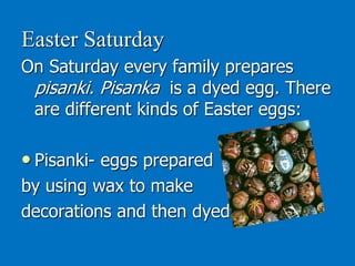 Easter Saturday
On Saturday every family prepares
pisanki. Pisanka is a dyed egg. There
are different kinds of Easter eggs:
• Pisanki- eggs prepared
by using wax to make
decorations and then dyed
 