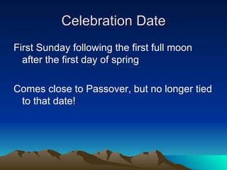 Celebration Date First Sunday following the first full moon after the first day of spring Comes close to Passover, but no longer tied to that date!